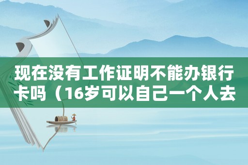 現(xiàn)在沒有工作證明不能辦銀行卡嗎（16歲可以自己一個(gè)人去辦銀行卡嗎）