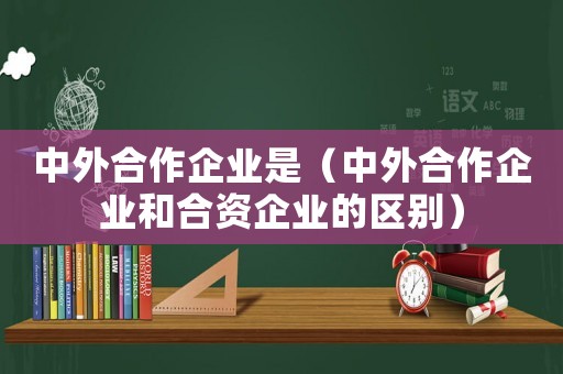 中外合作企業(yè)是（中外合作企業(yè)和合資企業(yè)的區(qū)別）