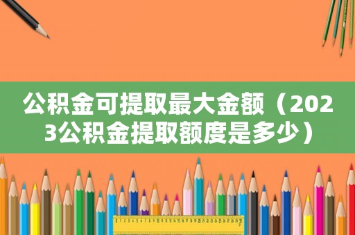 公積金可提取最大金額（2023公積金提取額度是多少）