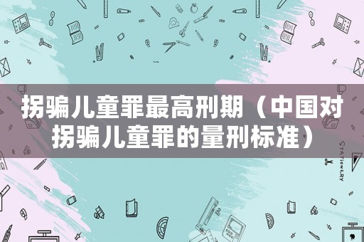 拐騙兒童罪最高刑期（中國對拐騙兒童罪的量刑標準）