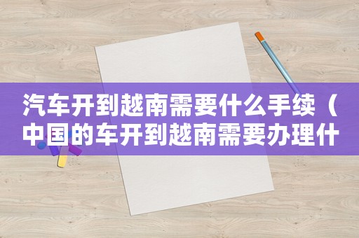 汽車開到越南需要什么手續（中國的車開到越南需要辦理什么手續）