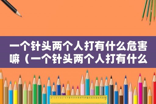 一個針頭兩個人打有什么危害嘛（一個針頭兩個人打有什么危害）