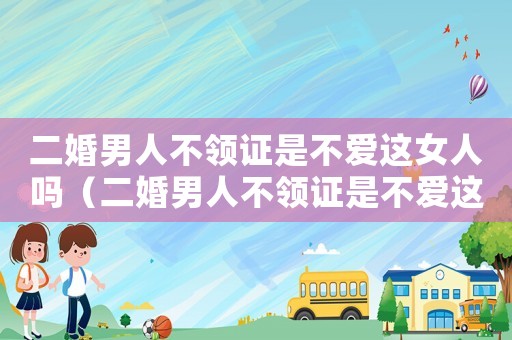 二婚男人不領證是不愛這女人嗎（二婚男人不領證是不愛這女人嗎）