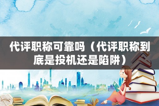 代評職稱可靠嗎（代評職稱到底是投機還是陷阱）