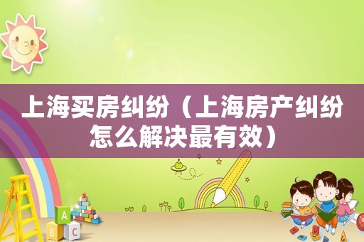上海買房糾紛（上海房產糾紛怎么解決最有效）