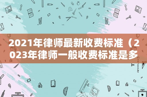 2021年律師最新收費標(biāo)準(zhǔn)（2023年律師一般收費標(biāo)準(zhǔn)是多少錢）