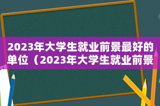 2023年大學(xué)生就業(yè)前景最好的單位（2023年大學(xué)生就業(yè)前景）