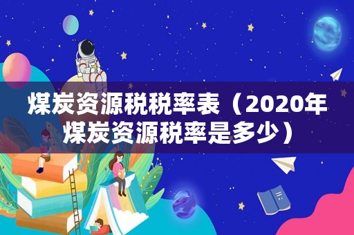 煤炭資源稅稅率表（2020年煤炭資源稅率是多少）