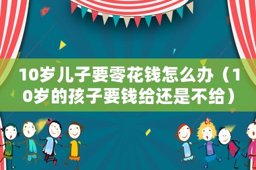10歲兒子要零花錢怎么辦（10歲的孩子要錢給還是不給）
