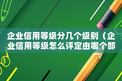 企業(yè)信用等級分幾個級別（企業(yè)信用等級怎么評定由哪個部門監(jiān)管）