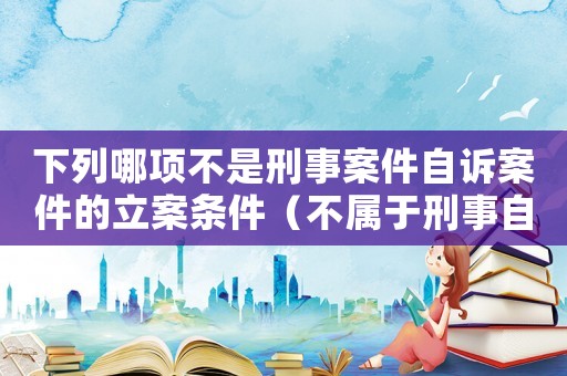 下列哪項不是刑事案件自訴案件的立案條件（不屬于刑事自訴案件的立案條件是什么）