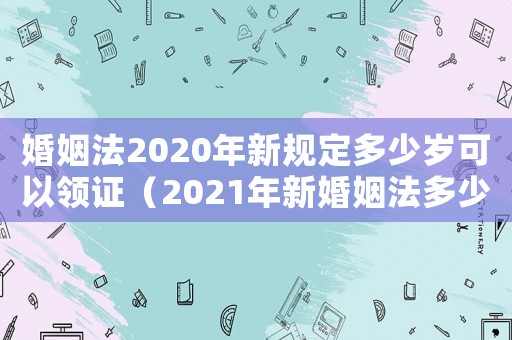 婚姻法2020年新規定多少歲可以領證（2021年新婚姻法多少歲可以領證）