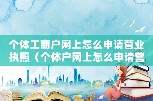 個體工商戶網上怎么申請營業(yè)執(zhí)照（個體戶網上怎么申請營業(yè)執(zhí)照流程）