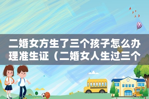 二婚女方生了三個孩子怎么辦理準生證（二婚女人生過三個孩子還能要嗎）