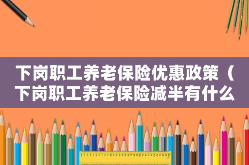 下崗職工養老保險優惠政策（下崗職工養老保險減半有什么政策規定）