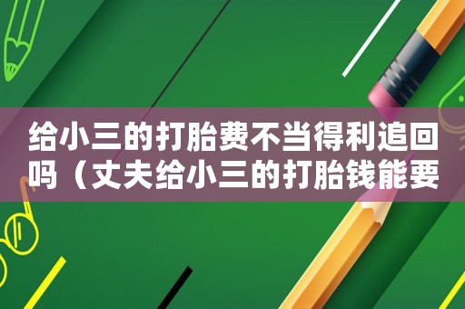 給小三的打胎費不當得利追回嗎（丈夫給小三的打胎錢能要回來嗎）