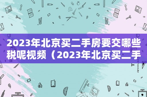 2023年北京買二手房要交哪些稅呢視頻（2023年北京買二手房要交哪些稅呢）