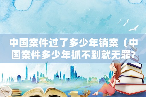 中國(guó)案件過(guò)了多少年銷(xiāo)案（中國(guó)案件多少年抓不到就無(wú)罪?）