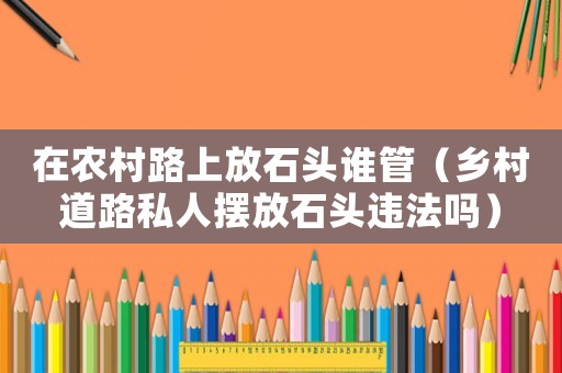 在農村路上放石頭誰管（鄉村道路私人擺放石頭違法嗎）