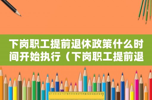 下崗職工提前退休政策什么時間開始執行（下崗職工提前退休的政策有哪些呢知乎）