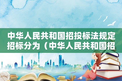中華人民共和國招投標法規定招標分為（中華人民共和國招投標法規定）