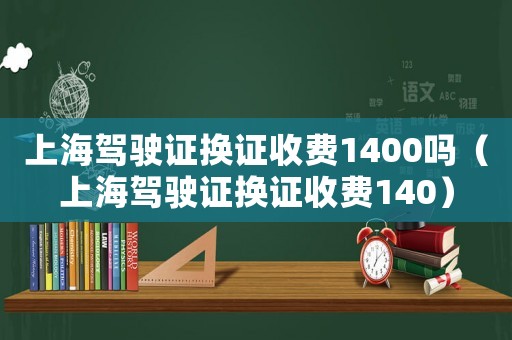 上海駕駛證換證收費1400嗎（上海駕駛證換證收費140）