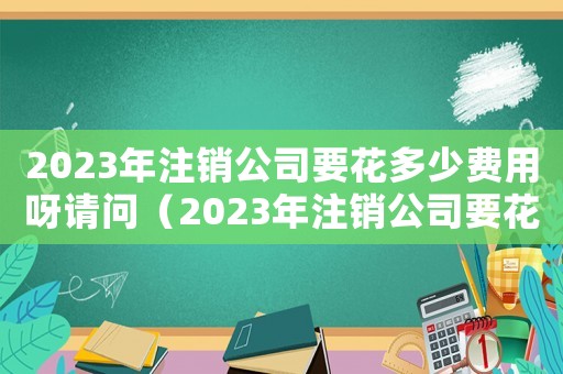 2023年注銷公司要花多少費用呀請問（2023年注銷公司要花多少費用呀）