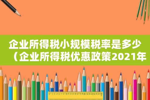 企業(yè)所得稅小規(guī)模稅率是多少（企業(yè)所得稅優(yōu)惠政策2021年小規(guī)模）