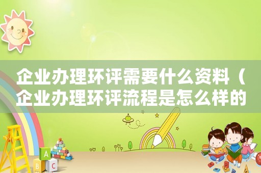 企業辦理環評需要什么資料（企業辦理環評流程是怎么樣的呢）