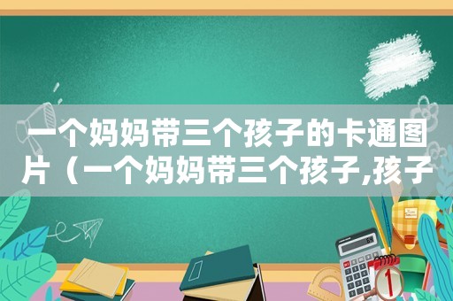 一個媽媽帶三個孩子的卡通圖片（一個媽媽帶三個孩子,孩子會怎樣）