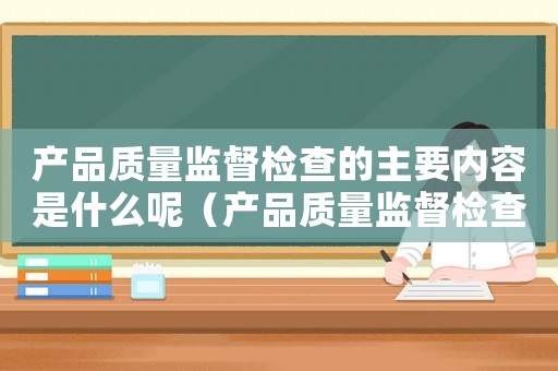 產(chǎn)品質(zhì)量監(jiān)督檢查的主要內(nèi)容是什么呢（產(chǎn)品質(zhì)量監(jiān)督檢查的主要內(nèi)容是什么）