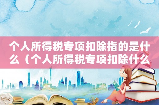 個人所得稅專項扣除指的是什么（個人所得稅專項扣除什么意思怎么操作）