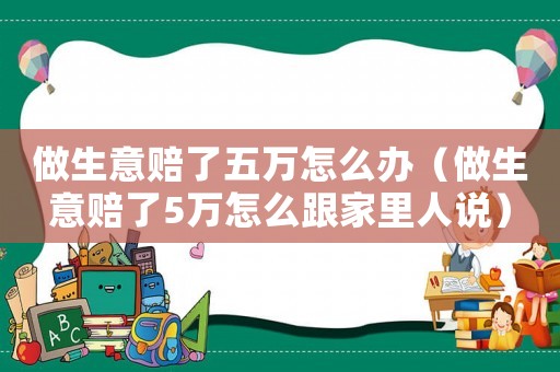 做生意賠了五萬怎么辦（做生意賠了5萬怎么跟家里人說）