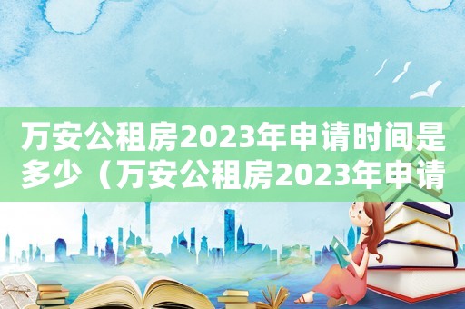 萬安公租房2023年申請時間是多少（萬安公租房2023年申請時間）