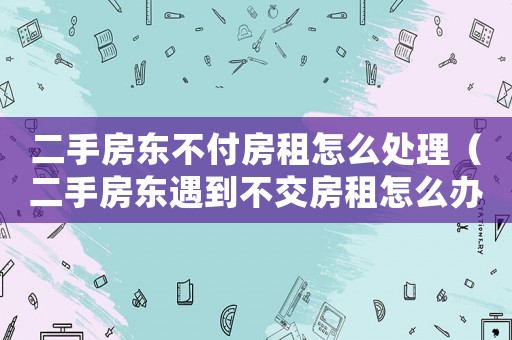 二手房東不付房租怎么處理（二手房東遇到不交房租怎么辦）