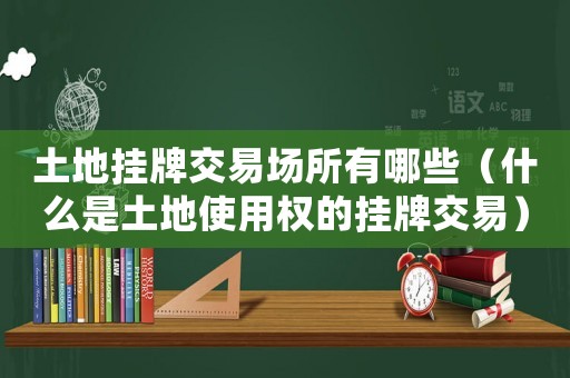 土地掛牌交易場所有哪些（什么是土地使用權的掛牌交易）