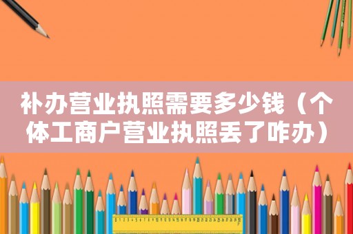補辦營業執照需要多少錢（個體工商戶營業執照丟了咋辦）