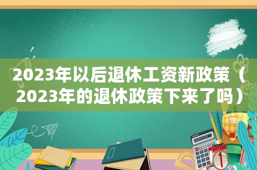 2023年以后退休工資新政策（2023年的退休政策下來了嗎）