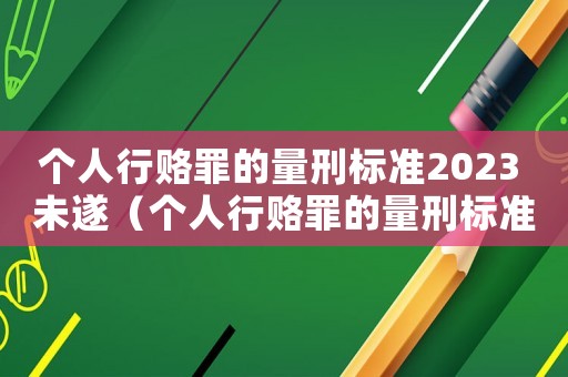 個人行賂罪的量刑標準2023 未遂（個人行賂罪的量刑標準2023）