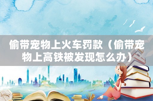 偷帶寵物上火車罰款（偷帶寵物上高鐵被發現怎么辦）