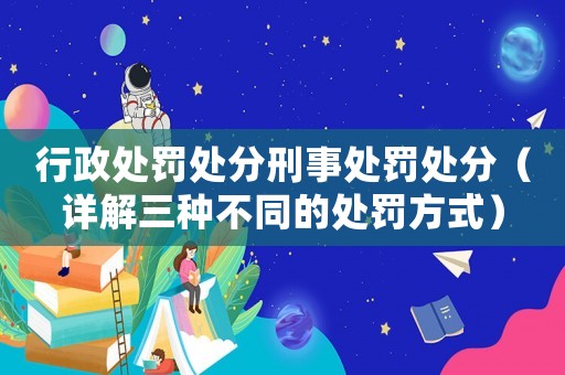 行政處罰處分刑事處罰處分（詳解三種不同的處罰方式）