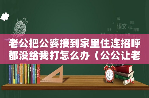 老公把公婆接到家里住連招呼都沒給我打怎么辦（公公讓老婆接管家產犯法嗎知乎）