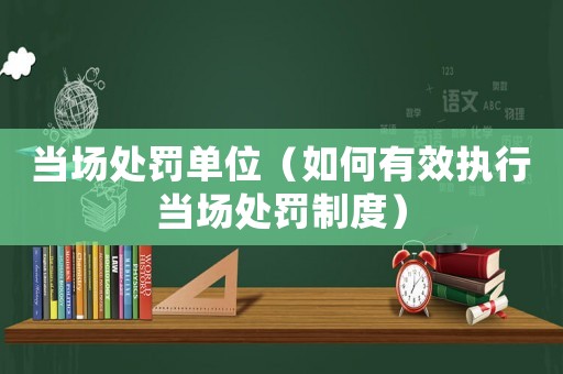 當(dāng)場(chǎng)處罰單位（如何有效執(zhí)行當(dāng)場(chǎng)處罰制度）