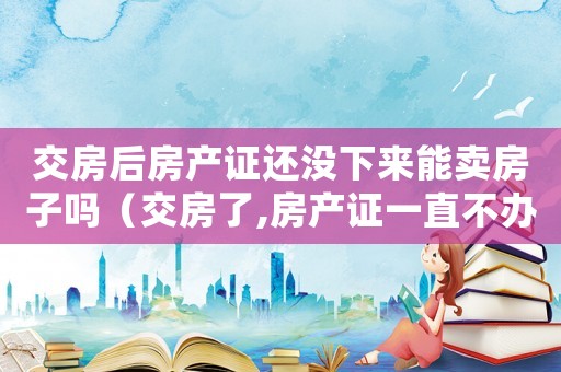 交房后房產證還沒下來能賣房子嗎（交房了,房產證一直不辦沒事吧?）