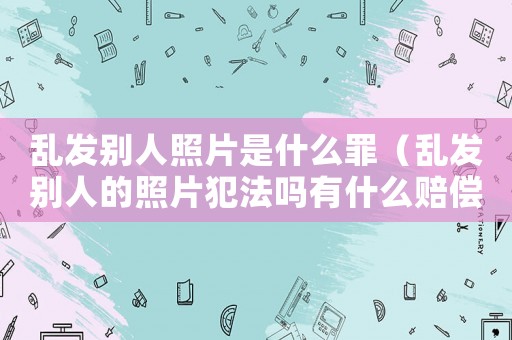 亂發(fā)別人照片是什么罪（亂發(fā)別人的照片犯法嗎有什么賠償金嗎）