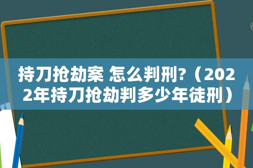 持刀搶劫案 怎么判刑?（2022年持刀搶劫判多少年徒刑）