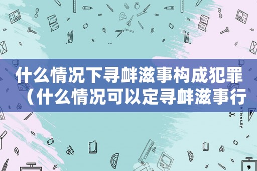 什么情況下尋釁滋事構成犯罪（什么情況可以定尋釁滋事行政處罰）