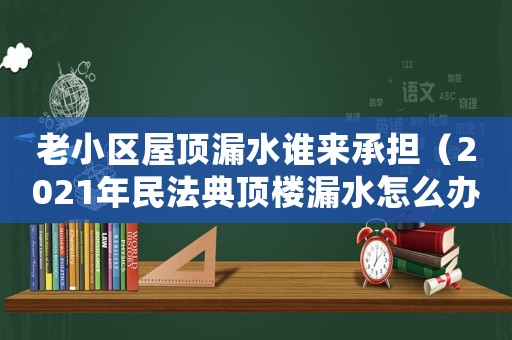 老小區(qū)屋頂漏水誰(shuí)來(lái)承擔(dān)（2021年民法典頂樓漏水怎么辦）
