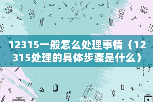 12315一般怎么處理事情（12315處理的具體步驟是什么）