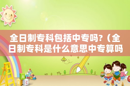 全日制專科包括中專嗎?（全日制專科是什么意思中專算嗎）